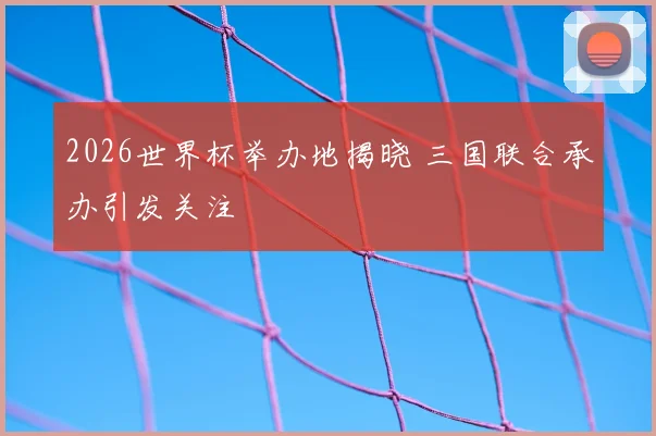 2026世界杯举办地揭晓 三国联合承办引发关注