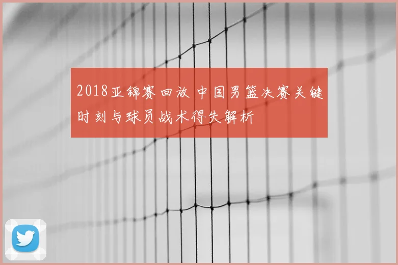 2018亚锦赛回放 中国男篮决赛关键时刻与球员战术得失解析