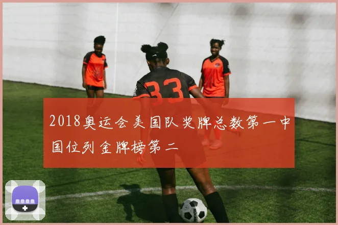 2018奥运会美国队奖牌总数第一中国位列金牌榜第二