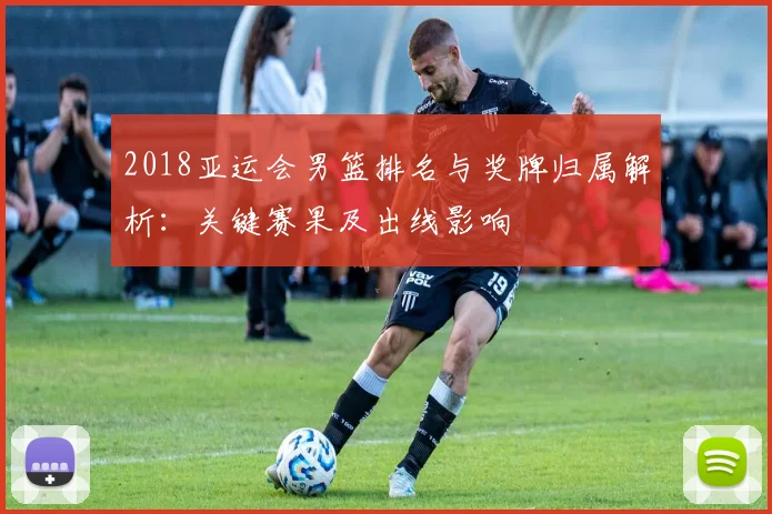 2018亚运会男篮排名与奖牌归属解析：关键赛果及出线影响