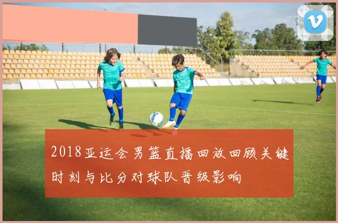 2018亚运会男篮直播回放回顾关键时刻与比分对球队晋级影响