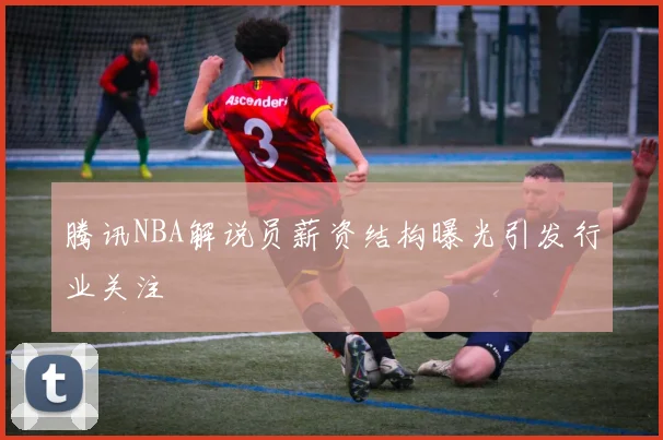 腾讯NBA解说员薪资结构曝光引发行业关注