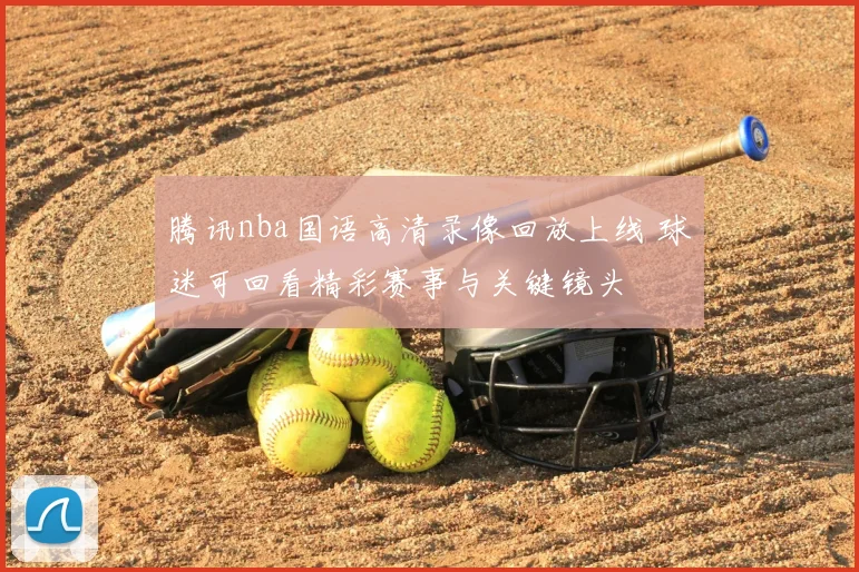 腾讯nba国语高清录像回放上线 球迷可回看精彩赛事与关键镜头