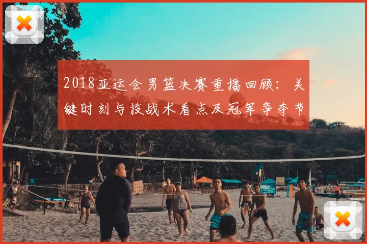 2018亚运会男篮决赛重播回顾：关键时刻与技战术看点及冠军争夺节点