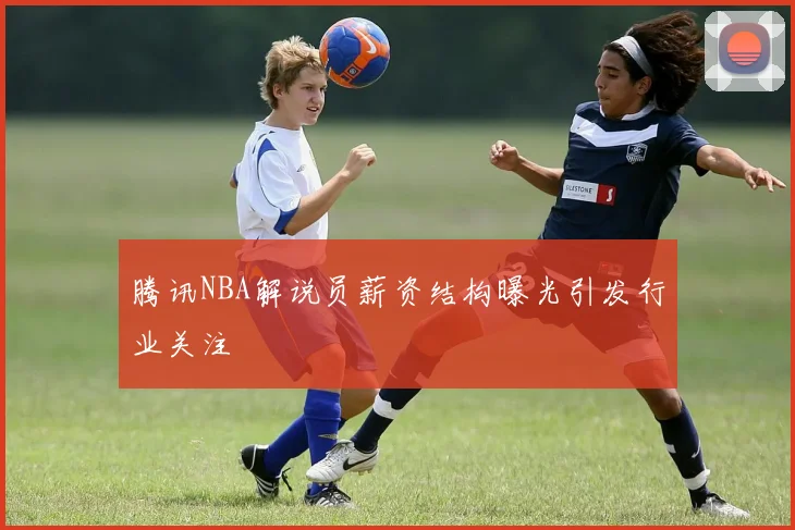 腾讯NBA解说员薪资结构曝光引发行业关注