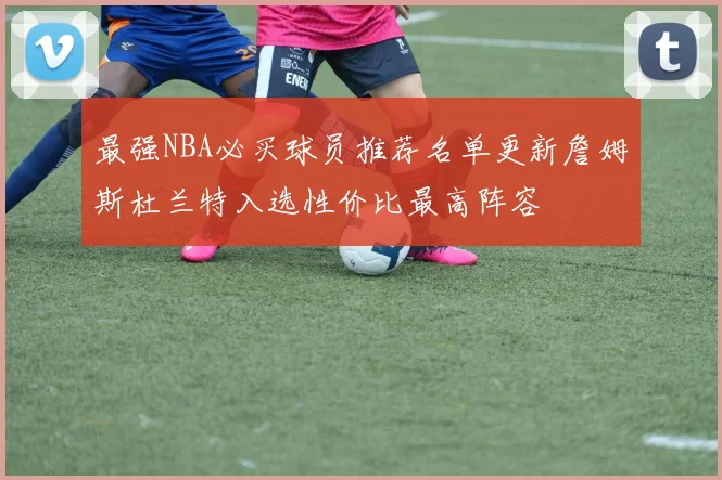 最强NBA必买球员推荐名单更新詹姆斯杜兰特入选性价比最高阵容